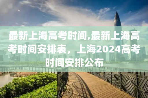 最新上海高考時間,最新上海高考時間安排表，上海2024高考時間安排公布