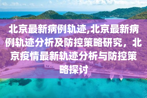 北京最新病例軌跡,北京最新病例軌跡分析及防控策略研究，北京疫情最新軌跡分析與防控策略探討