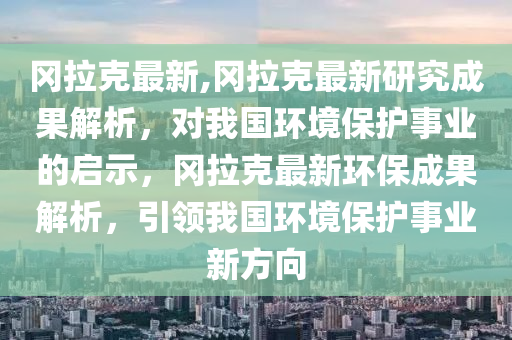 岡拉克最新,岡拉克最新研究成果解析，對我國環(huán)境保護事業(yè)的啟示，岡拉克最新環(huán)保成果解析，引領我國環(huán)境保護事業(yè)新方向-第1張圖片-姜太公愛釣魚