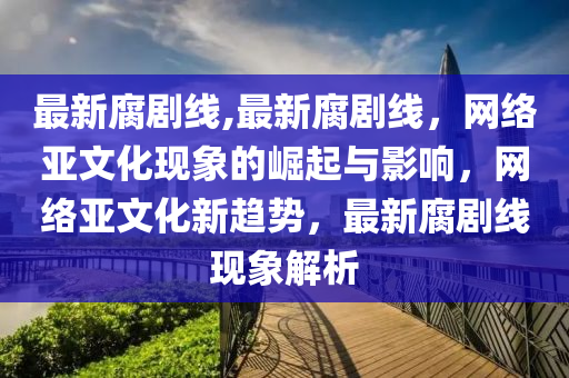 最新腐劇線,最新腐劇線，網(wǎng)絡(luò)亞文化現(xiàn)象的崛起與影響，網(wǎng)絡(luò)亞文化新趨勢，最新腐劇線現(xiàn)象解析-第1張圖片-姜太公愛釣魚