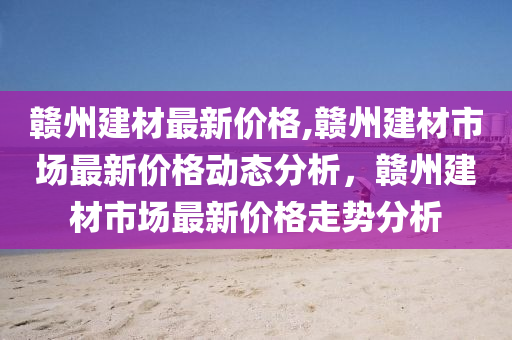 贛州建材最新價格,贛州建材市場最新價格動態(tài)分析，贛州建材市場最新價格走勢分析