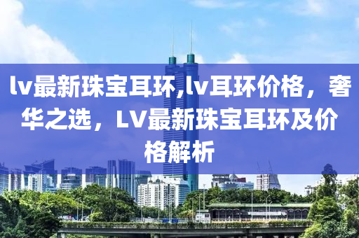 lv最新珠寶耳環(huán),lv耳環(huán)價格，奢華之選，LV最新珠寶耳環(huán)及價格解析