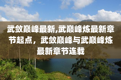 武斂巔峰最新,武巔峰煉最新章節(jié)起點(diǎn)，武斂巔峰與武巔峰煉最新章節(jié)連載