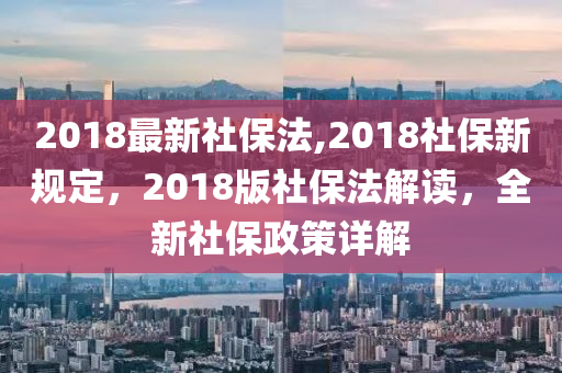 2018最新社保法,2018社保新規(guī)定，2018版社保法解讀，全新社保政策詳解