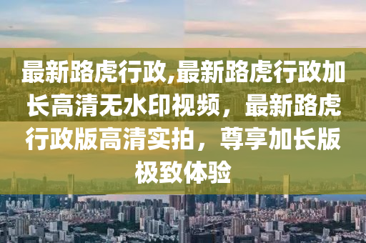 最新路虎行政,最新路虎行政加長高清無水印視頻，最新路虎行政版高清實(shí)拍，尊享加長版極致體驗(yàn)