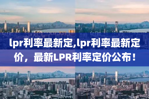 lpr利率最新定,lpr利率最新定價(jià)，最新LPR利率定價(jià)公布！