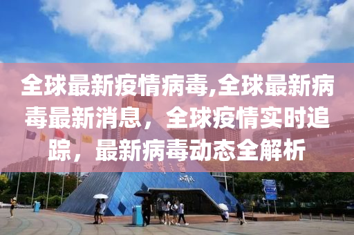 全球最新疫情病毒,全球最新病毒最新消息，全球疫情實(shí)時(shí)追蹤，最新病毒動(dòng)態(tài)全解析