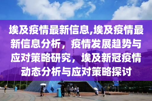 埃及疫情最新信息,埃及疫情最新信息分析，疫情發(fā)展趨勢與應(yīng)對策略研究，埃及新冠疫情動態(tài)分析與應(yīng)對策略探討