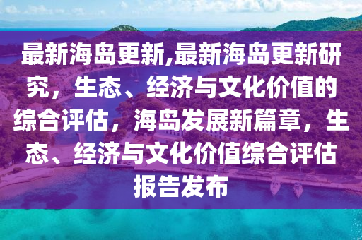 最新海島更新,最新海島更新研究，生態(tài)、經(jīng)濟(jì)與文化價(jià)值的綜合評(píng)估，海島發(fā)展新篇章，生態(tài)、經(jīng)濟(jì)與文化價(jià)值綜合評(píng)估報(bào)告發(fā)布