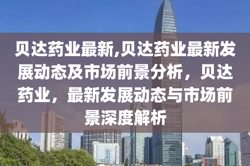 貝達藥業(yè)最新,貝達藥業(yè)最新發(fā)展動態(tài)及市場前景分析，貝達藥業(yè)，最新發(fā)展動態(tài)與市場前景深度解析