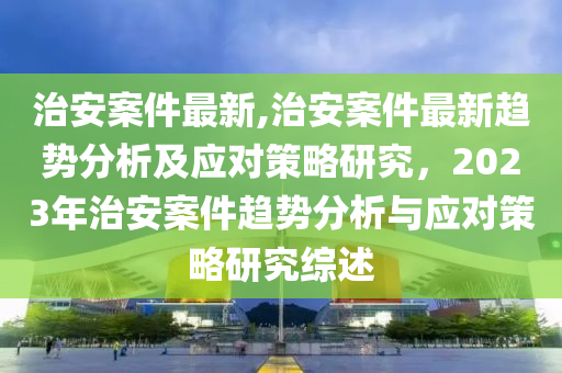 治安案件最新,治安案件最新趨勢分析及應(yīng)對策略研究，2023年治安案件趨勢分析與應(yīng)對策略研究綜述