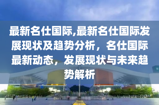 最新名仕國際,最新名仕國際發(fā)展現(xiàn)狀及趨勢(shì)分析，名仕國際最新動(dòng)態(tài)，發(fā)展現(xiàn)狀與未來趨勢(shì)解析