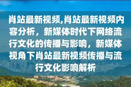 肖站最新視頻,肖站最新視頻內(nèi)容分析，新媒體時代下網(wǎng)絡流行文化的傳播與影響，新媒體視角下肖站最新視頻傳播與流行文化影響解析