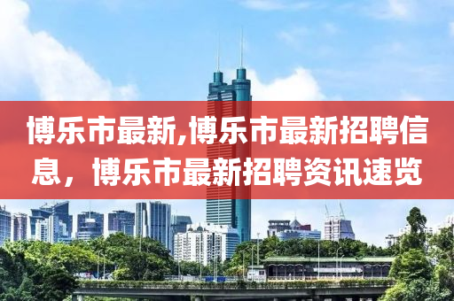 博樂(lè)市最新,博樂(lè)市最新招聘信息，博樂(lè)市最新招聘資訊速覽