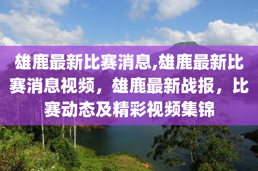 雄鹿最新比賽消息,雄鹿最新比賽消息視頻，雄鹿最新戰(zhàn)報(bào)，比賽動(dòng)態(tài)及精彩視頻集錦