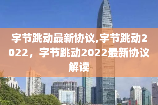 字節(jié)跳動(dòng)最新協(xié)議,字節(jié)跳動(dòng)2022，字節(jié)跳動(dòng)2022最新協(xié)議解讀