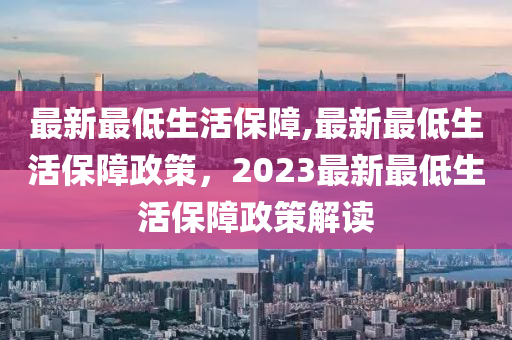 最新最低生活保障,最新最低生活保障政策，2023最新最低生活保障政策解讀