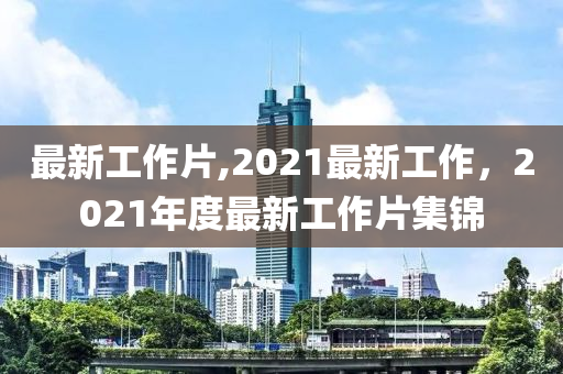 最新工作片,2021最新工作，2021年度最新工作片集錦