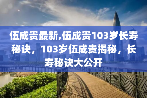 伍成貴最新,伍成貴103歲長(zhǎng)壽秘訣，103歲伍成貴揭秘，長(zhǎng)壽秘訣大公開