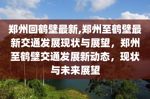 鄭州回鶴壁最新,鄭州至鶴壁最新交通發(fā)展現(xiàn)狀與展望，鄭州至鶴壁交通發(fā)展新動態(tài)，現(xiàn)狀與未來展望