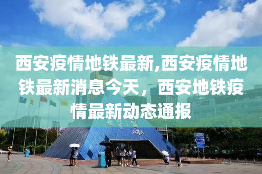 西安疫情地鐵最新,西安疫情地鐵最新消息今天，西安地鐵疫情最新動態(tài)通報