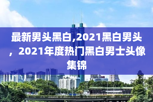 最新男頭黑白,2021黑白男頭，2021年度熱門黑白男士頭像集錦