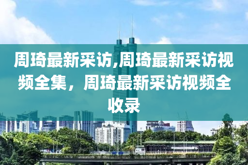 周琦最新采訪,周琦最新采訪視頻全集，周琦最新采訪視頻全收錄