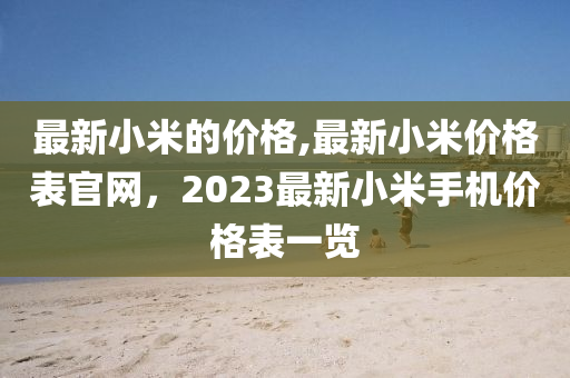 最新小米的價格,最新小米價格表官網(wǎng)，2023最新小米手機價格表一覽