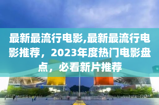 最新最流行電影,最新最流行電影推薦，2023年度熱門(mén)電影盤(pán)點(diǎn)，必看新片推薦