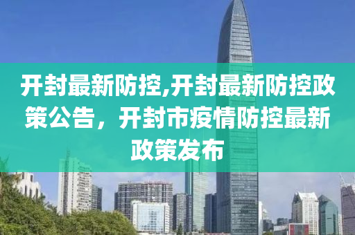 開封最新防控,開封最新防控政策公告，開封市疫情防控最新政策發(fā)布