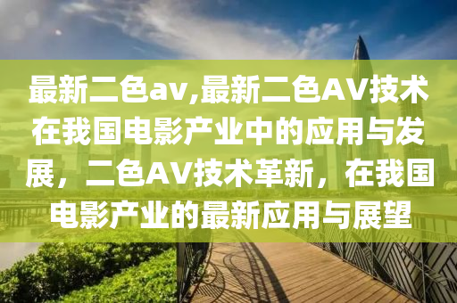 最新二色av,最新二色AV技術(shù)在我國電影產(chǎn)業(yè)中的應(yīng)用與發(fā)展，二色AV技術(shù)革新，在我國電影產(chǎn)業(yè)的最新應(yīng)用與展望-第1張圖片-姜太公愛釣魚