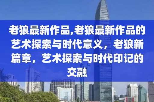 老狼最新作品,老狼最新作品的藝術(shù)探索與時(shí)代意義，老狼新篇章，藝術(shù)探索與時(shí)代印記的交融