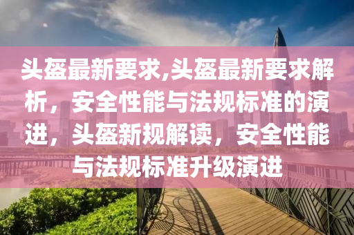 頭盔最新要求,頭盔最新要求解析，安全性能與法規(guī)標(biāo)準(zhǔn)的演進(jìn)，頭盔新規(guī)解讀，安全性能與法規(guī)標(biāo)準(zhǔn)升級(jí)演進(jìn)