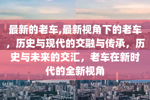 最新的老車,最新視角下的老車，歷史與現(xiàn)代的交融與傳承，歷史與未來的交匯，老車在新時代的全新視角-第1張圖片-姜太公愛釣魚