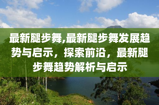 最新腿步舞,最新腿步舞發(fā)展趨勢與啟示，探索前沿，最新腿步舞趨勢解析與啟示