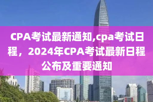 CPA考試最新通知,cpa考試日程，2024年CPA考試最新日程公布及重要通知