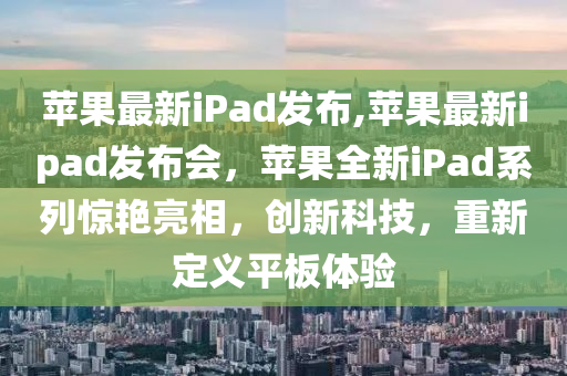 蘋果最新iPad發(fā)布,蘋果最新ipad發(fā)布會，蘋果全新iPad系列驚艷亮相，創(chuàng)新科技，重新定義平板體驗-第1張圖片-姜太公愛釣魚