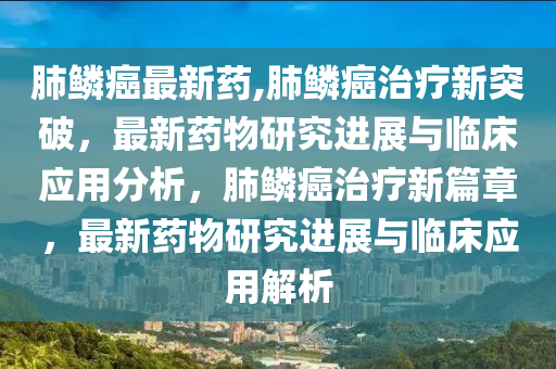 肺鱗癌最新藥,肺鱗癌治療新突破，最新藥物研究進(jìn)展與臨床應(yīng)用分析，肺鱗癌治療新篇章，最新藥物研究進(jìn)展與臨床應(yīng)用解析