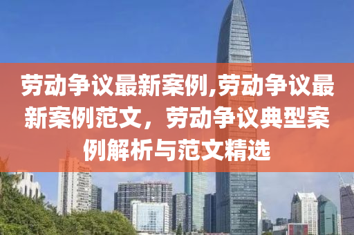 勞動爭議最新案例,勞動爭議最新案例范文，勞動爭議典型案例解析與范文精選