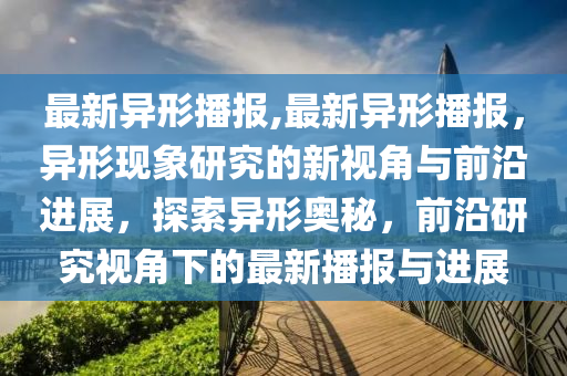 最新異形播報,最新異形播報，異形現象研究的新視角與前沿進展，探索異形奧秘，前沿研究視角下的最新播報與進展-第1張圖片-姜太公愛釣魚