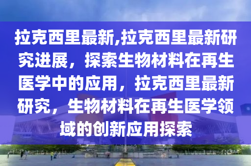 拉克西里最新,拉克西里最新研究進(jìn)展，探索生物材料在再生醫(yī)學(xué)中的應(yīng)用，拉克西里最新研究，生物材料在再生醫(yī)學(xué)領(lǐng)域的創(chuàng)新應(yīng)用探索