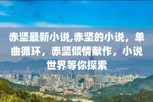 赤堅最新小說,赤堅的小說，單曲循環(huán)，赤堅傾情獻(xiàn)作，小說世界等你探索