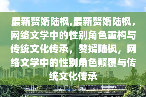 最新贅婿陸楓,最新贅婿陸楓，網(wǎng)絡(luò)文學(xué)中的性別角色重構(gòu)與傳統(tǒng)文化傳承，贅婿陸楓，網(wǎng)絡(luò)文學(xué)中的性別角色顛覆與傳統(tǒng)文化傳承