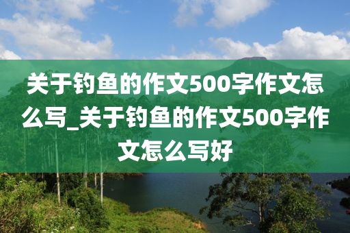 關(guān)于釣魚的作文500字作文怎么寫_關(guān)于釣魚的作文500字作文怎么寫好-第1張圖片-姜太公愛釣魚