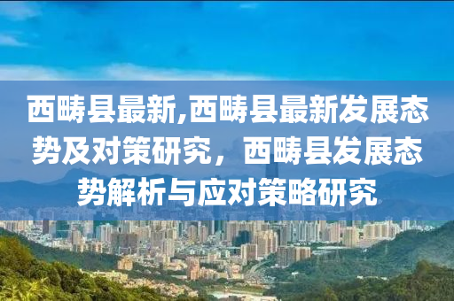 西疇縣最新,西疇縣最新發(fā)展態(tài)勢及對策研究，西疇縣發(fā)展態(tài)勢解析與應(yīng)對策略研究-第1張圖片-姜太公愛釣魚