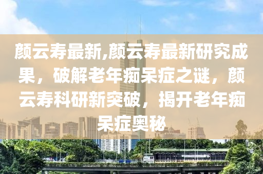 顏云壽最新,顏云壽最新研究成果，破解老年癡呆癥之謎，顏云壽科研新突破，揭開老年癡呆癥奧秘-第1張圖片-姜太公愛釣魚