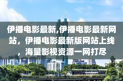 伊播電影最新,伊播電影最新網(wǎng)站，伊播電影最新版網(wǎng)站上線，海量影視資源一網(wǎng)打盡