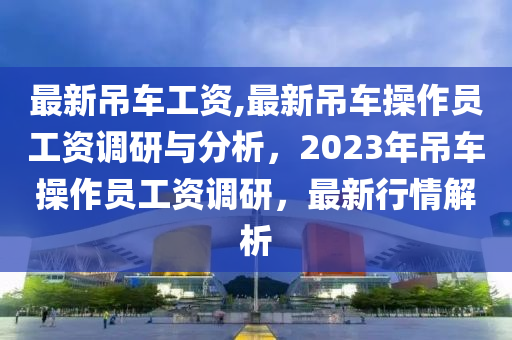 最新吊車(chē)工資,最新吊車(chē)操作員工資調(diào)研與分析，2023年吊車(chē)操作員工資調(diào)研，最新行情解析