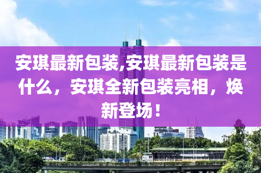 安琪最新包裝,安琪最新包裝是什么，安琪全新包裝亮相，煥新登場！