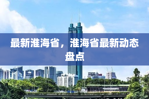 最新淮海省，淮海省最新動(dòng)態(tài)盤點(diǎn)